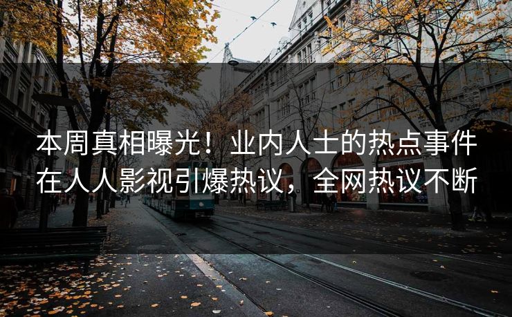 本周真相曝光！业内人士的热点事件在人人影视引爆热议，全网热议不断