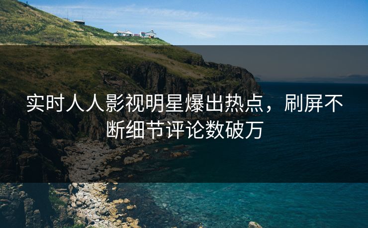 实时人人影视明星爆出热点，刷屏不断细节评论数破万