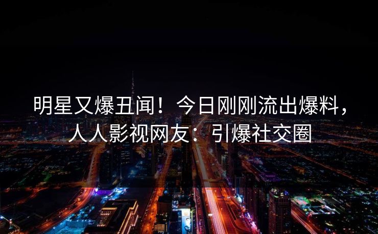 明星又爆丑闻！今日刚刚流出爆料，人人影视网友：引爆社交圈