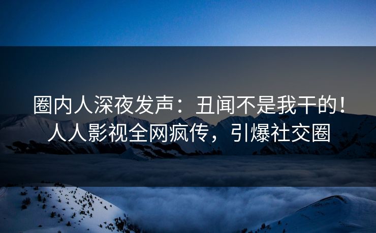 圈内人深夜发声：丑闻不是我干的！人人影视全网疯传，引爆社交圈