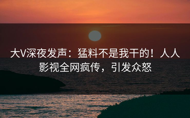 大V深夜发声：猛料不是我干的！人人影视全网疯传，引发众怒