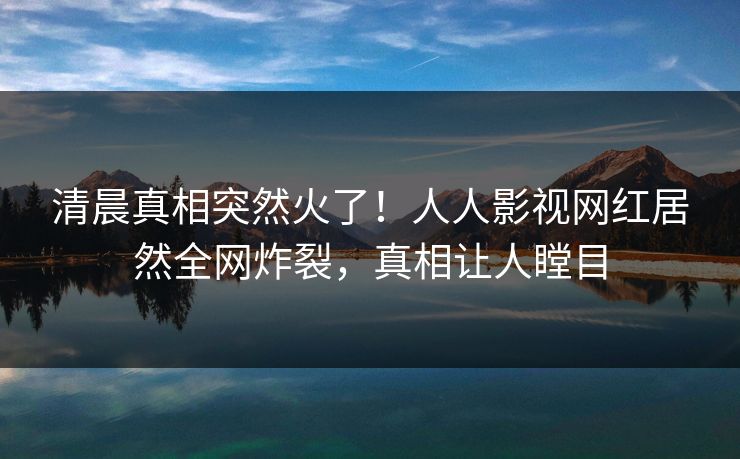 清晨真相突然火了！人人影视网红居然全网炸裂，真相让人瞠目