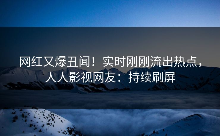 网红又爆丑闻！实时刚刚流出热点，人人影视网友：持续刷屏