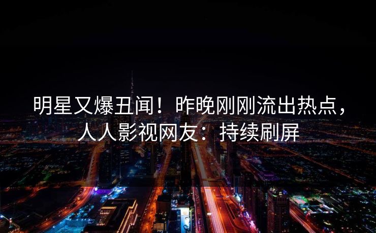 明星又爆丑闻！昨晚刚刚流出热点，人人影视网友：持续刷屏