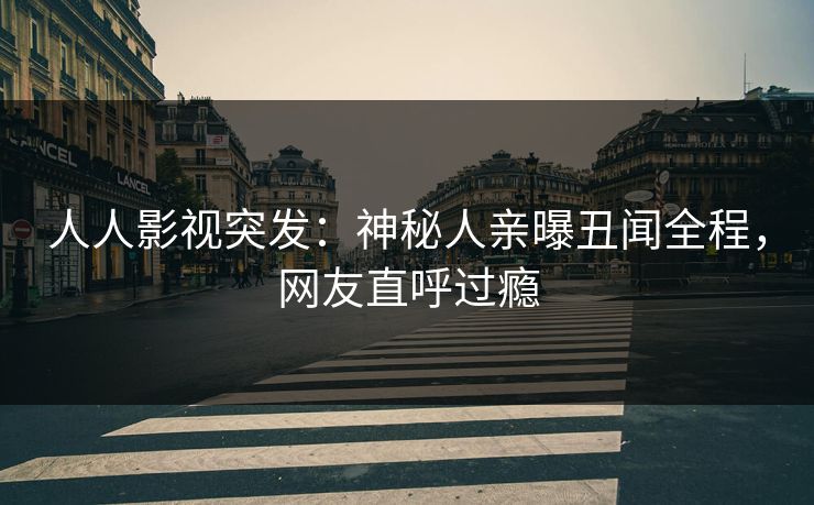人人影视突发：神秘人亲曝丑闻全程，网友直呼过瘾