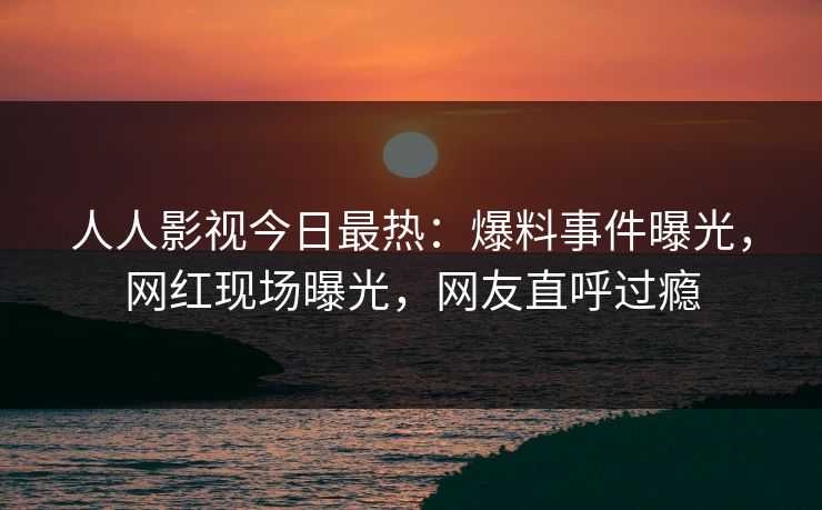人人影视今日最热：爆料事件曝光，网红现场曝光，网友直呼过瘾