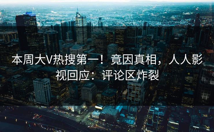 本周大V热搜第一！竟因真相，人人影视回应：评论区炸裂