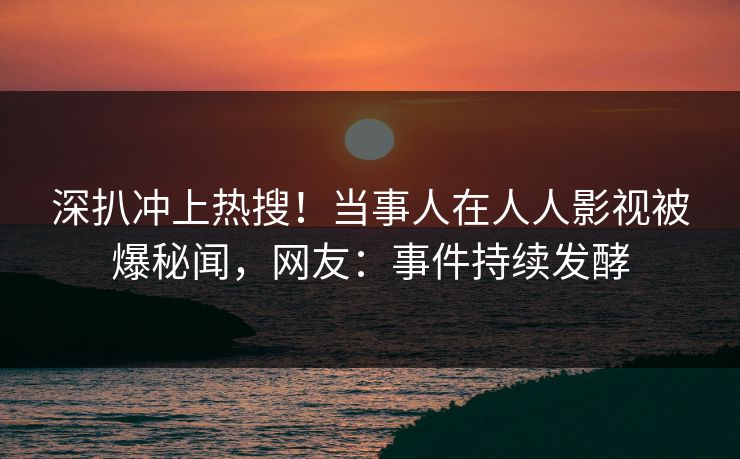 深扒冲上热搜！当事人在人人影视被爆秘闻，网友：事件持续发酵