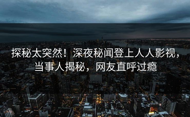 探秘太突然！深夜秘闻登上人人影视，当事人揭秘，网友直呼过瘾
