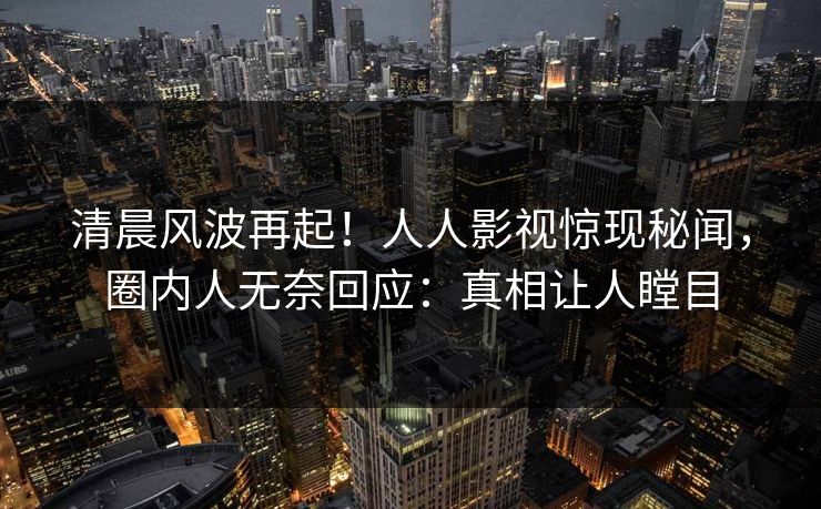 清晨风波再起！人人影视惊现秘闻，圈内人无奈回应：真相让人瞠目