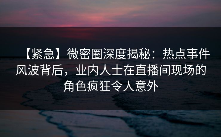 【紧急】微密圈深度揭秘：热点事件风波背后，业内人士在直播间现场的角色疯狂令人意外