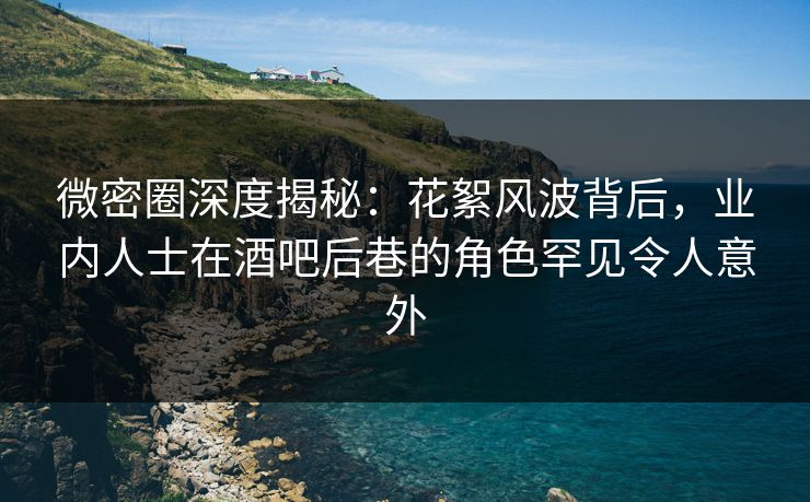 微密圈深度揭秘：花絮风波背后，业内人士在酒吧后巷的角色罕见令人意外