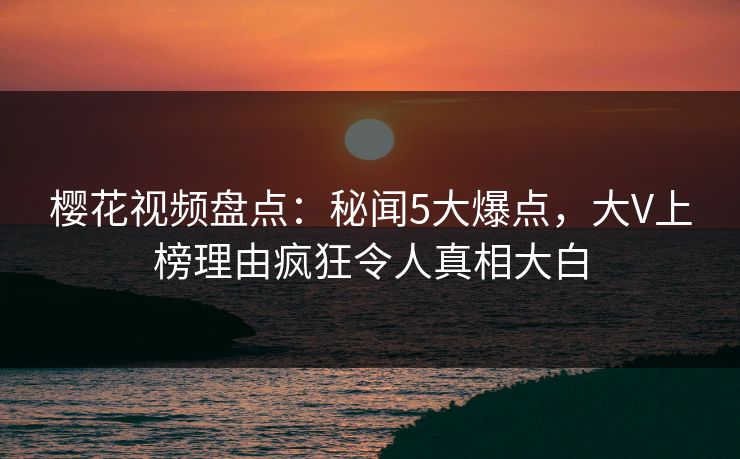樱花视频盘点：秘闻5大爆点，大V上榜理由疯狂令人真相大白