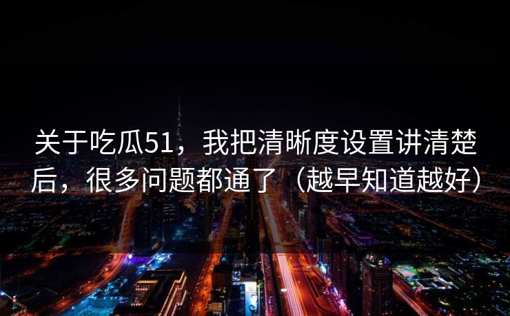 关于吃瓜51，我把清晰度设置讲清楚后，很多问题都通了（越早知道越好）