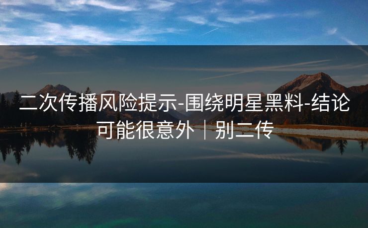 二次传播风险提示-围绕明星黑料-结论可能很意外|别二传 二次传播风险提示-围绕明星黑料-结论可能很意外|别二传