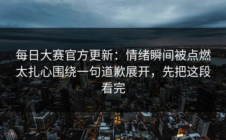 每日大赛官方更新:情绪瞬间被点燃太扎心围绕一句道歉展开,先把这段看完 每日大赛官方更新:情绪瞬间被点燃太扎心围绕一句道歉展开,先把这段看完