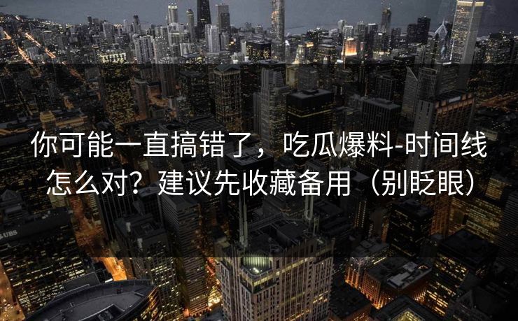你可能一直搞错了，吃瓜爆料-时间线怎么对？建议先收藏备用（别眨眼）