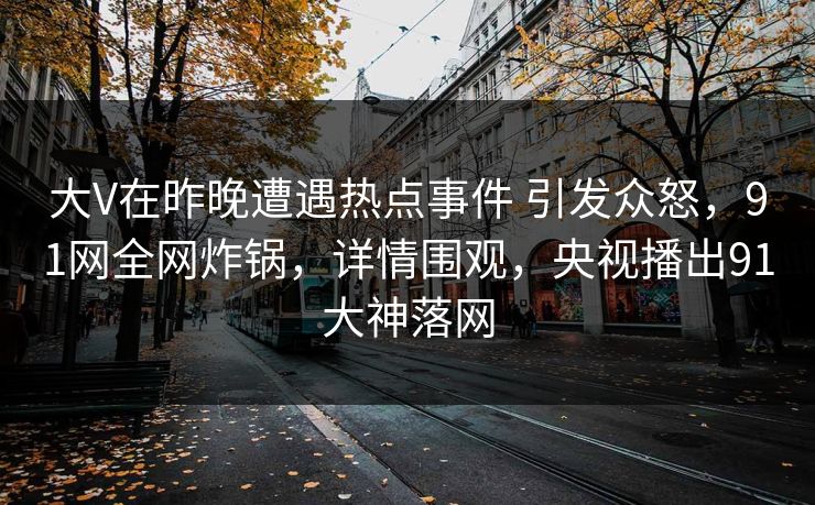 大V在昨晚遭遇热点事件 引发众怒,91网全网炸锅,详情围观,央视播出91大神落网 大V在昨晚遭遇热点事件 引发众怒,91网全网炸锅,详情围观,央视播出91大神落网