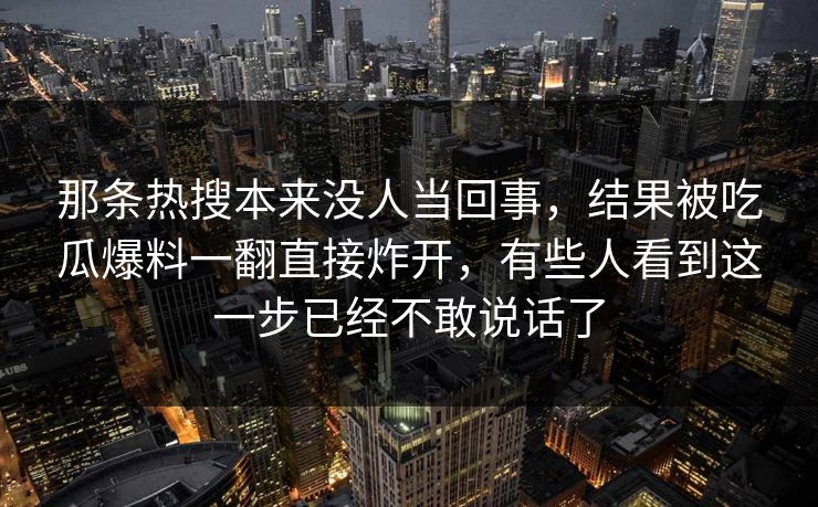 那条热搜本来没人当回事，结果被吃瓜爆料一翻直接炸开，有些人看到这一步已经不敢说话了
