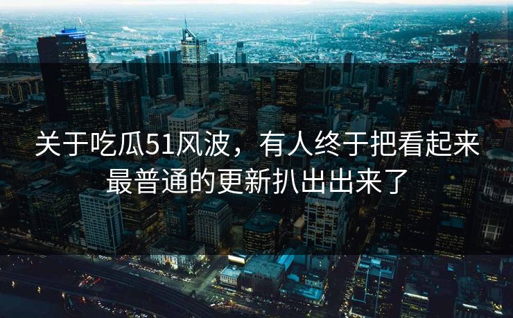 关于吃瓜51风波,有人终于把看起来最普通的更新扒出出来了 关于吃瓜51风波,有人终于把看起来最普通的更新扒出出来了